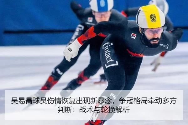 吴易昺球员伤情恢复出现新悬念，争冠格局牵动多方判断：战术与轮换解析